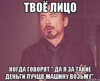 твоё лицо когда говорят " да я за такие деньги лучше машину возьму".