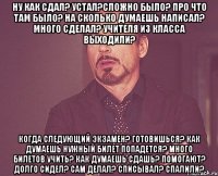 ну как сдал? устал?сложно было? про что там было? на сколько думаешь написал? много сделал? учителя из класса выходили? когда следующий экзамен? готовишься? как думаешь нужный билет попадется? много билетов учить? как думаешь сдашь? помогают? долго сидел? сам делал? списывал? спалили?