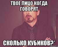 твое лицо когда говорят сколько кубиков?*