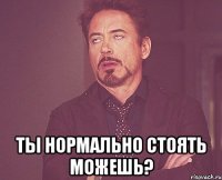  ты нормально стоять можешь?