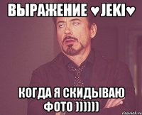 выражение ♥jeki♥ когда я скидываю фото ))))))