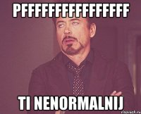 pffffffffffffffff ti nenormalnij