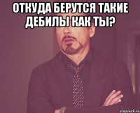 откуда берутся такие дебилы как ты? 