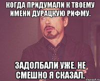 когда придумали к твоему имени дурацкую рифму. задолбали уже. не смешно я сказал.