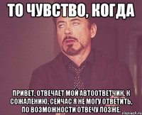 то чувство, когда привет, отвечает мой автоответчик. к сожалению, сейчас я не могу ответить, по возможности отвечу позже.