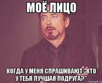 моё лицо когда у меня спрашивают:"кто у тебя лучшая подруга?"