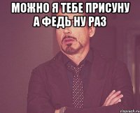 можно я тебе присуну а федь ну раз 