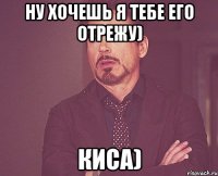 ну хочешь я тебе его отрежу) киса)