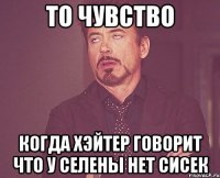 то чувство когда хэйтер говорит что у селены нет сисек