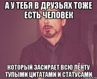 а у тебя в друзьях тоже есть человек который засирает всю ленту тупыми цитатами и статусами