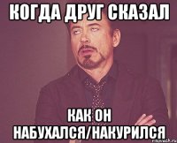 когда друг сказал как он набухался/накурился