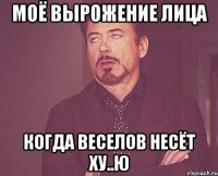 моё вырожение лица когда веселов несёт ху..ю