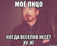 моё лицо когда веселов несёт ху..ю