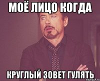 моё лицо когда круглый зовет гулять