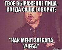 твое выражение лица, когда саша говорит: "как меня заебала учеба"