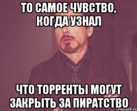 то самое чувство, когда узнал что торренты могут закрыть за пиратство