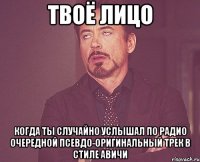 твоё лицо когда ты случайно услышал по радио очередной псевдо-оригинальный трек в стиле авичи