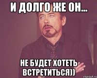 и долго же он... не будет хотеть встретиться))