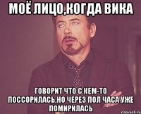 моё лицо,когда вика говорит что с кем-то поссорилась,но через пол часа уже помирилась