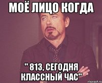 моё лицо когда " 813, сегодня классный час"