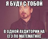я буду с тобой в одной аудитории на егэ по математике