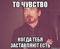 то чувство когда тебя заставляют есть