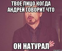 твое лицо когда андрей говорит что он натурал