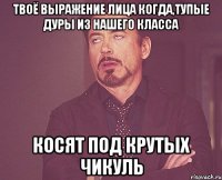твоё выражение лица когда,тупые дуры из нашего класса косят под крутых чикуль