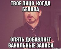 твое лицо, когда белова опять добавляет ванильные записи