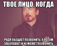 твое лицо, когда рудя обещает позвонить, а потом заболевает и не может позвонить