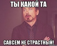 ты какой та савсем не страстный!
