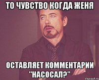 то чувство когда женя оставляет комментарии "насосал?"
