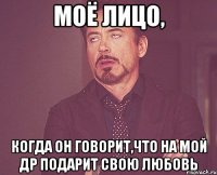 моё лицо, когда он говорит,что на мой др подарит свою любовь