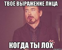 твоё выражение лица когда ты лох