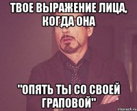 твое выражение лица, когда она "опять ты со своей граповой"