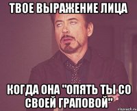твое выражение лица когда она "опять ты со своей граповой"