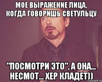 мое выражение лица, когда говоришь светульцу "посмотри это", а она... несмот... хер кладет))