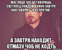 мое лицо, когда говоришь "светулец, пойдем в кино завтра" она говорит " я не против" а завтра находит отмазу чоб не ходть