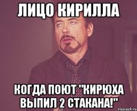 лицо кирилла когда поют "кирюха выпил 2 стакана!"
