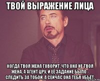 твой выражение лица когда твоя жена говорит, что она не твоя жена, а агент цру, и её задание было - следить за тобой, а сейчас она тебя убъёт.