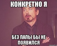 конкретно я без папы бы не появился