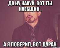 да ну нахуй, вот ты наебщик , а я поверил, вот дурак