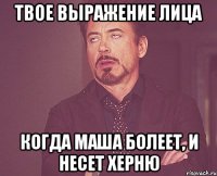 твое выражение лица когда маша болеет, и несет херню