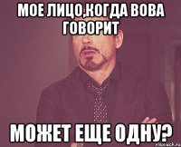 мое лицо,когда вова говорит может еще одну?