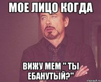 мое лицо когда вижу мем " ты ебанутый?"