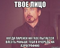 твое лицо когда паренёк на газе пытается влезть раньше тебя в очередь на аэрографию