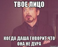 твое лицо когда даша говорит,что она не дура