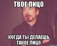 твое лицо когда ты делаешь такое лицо