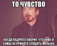 то чувство когда подруга говорит, что у них в семье не принято слушать музыку