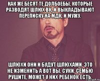 как же бесят те долбоебы, которые разводят шлюх вк, и выкладывают переписку на мдк, и мужу. шлюхи они и будут шлюхами, это не изменить а вот вы, суки, семью рушите, может у них ребенок есть.